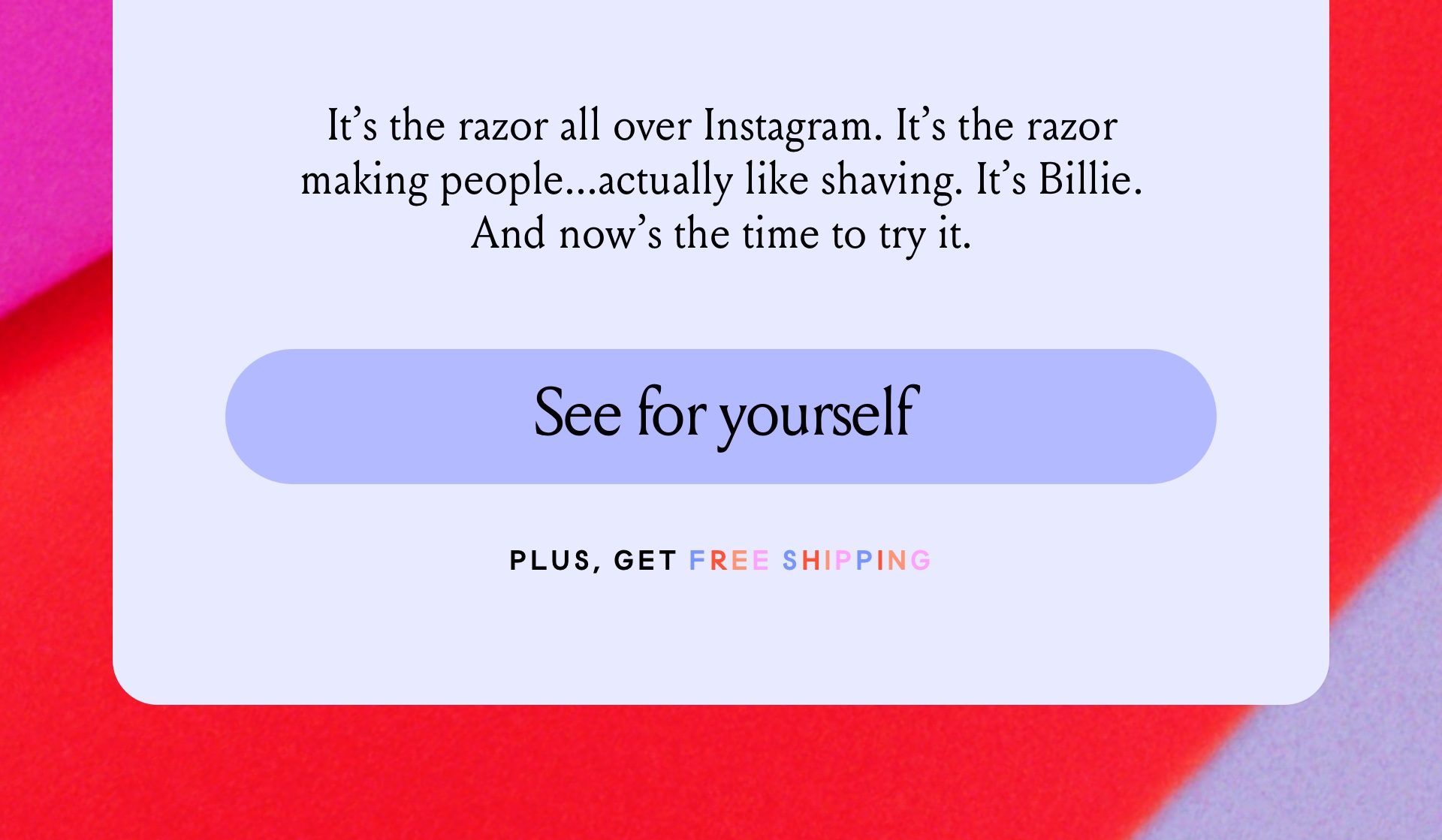 It's the razor all over Instagram. It's the razor making people...actually like shaving. It's Billie. And now 's the time to try it. See for yourself. Plus get free shipping.