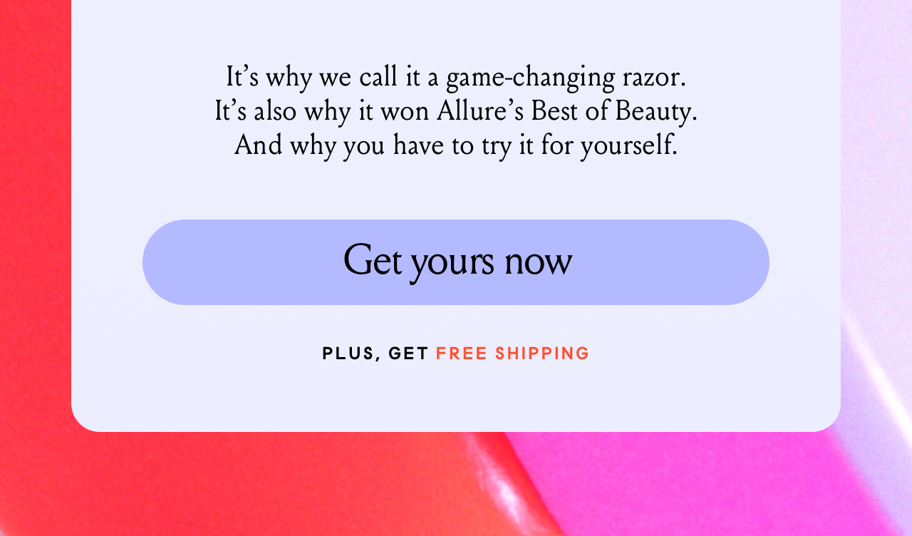 It's why we call it a game-changing razor. It's also why it won Allure's Best of Beauty. And why you have to try it for yourself. Get yours now. PLUS GET FREE SHIPPING.