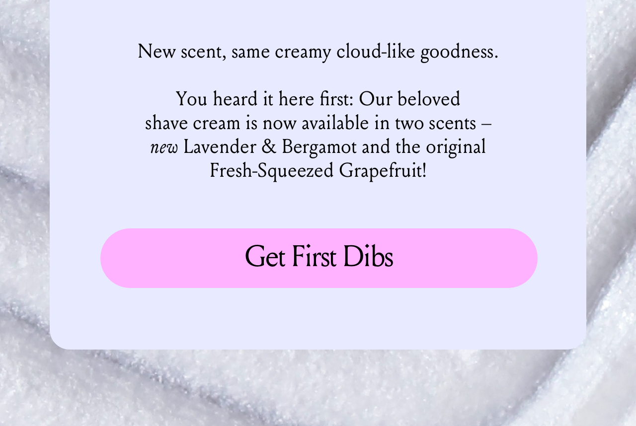 New look, new scent, same creamy cloud-like goodness. You heard it hear first: Our beloved shave cream has gotten an upgrade. It's not available in two fresh scent options, Fresh Lavender & Bergamot and Fresh Squeezed Grapefruit! Get First Dibs