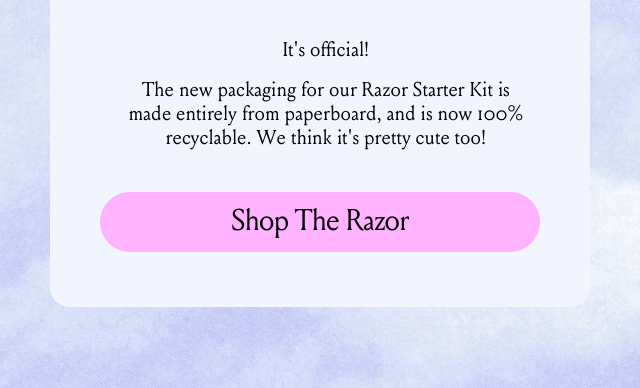 It’s official! The new packaging for our Razor Starter Kit is made entirely from paperboard, and is now 100% recyclable. Plus, it helps us avoid generating almost 26 tons of plastic waste per year. (Not to mention, it’s much easier to unbox!). Shop The Razor.