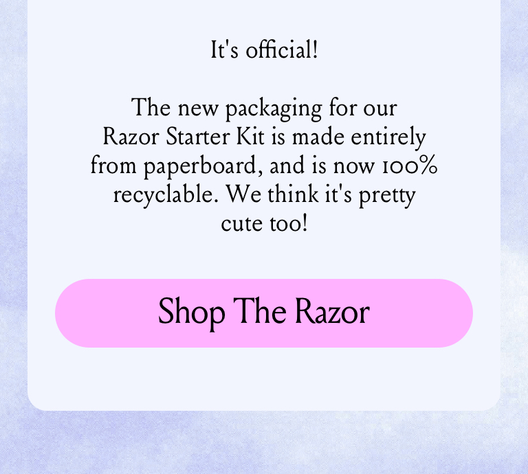 It’s official! The new packaging for our Razor Starter Kit is made entirely from paperboard, and is now 100% recyclable. Plus, it helps us avoid generating almost 26 tons of plastic waste per year. (Not to mention, it’s much easier to unbox!). Shop The Razor.