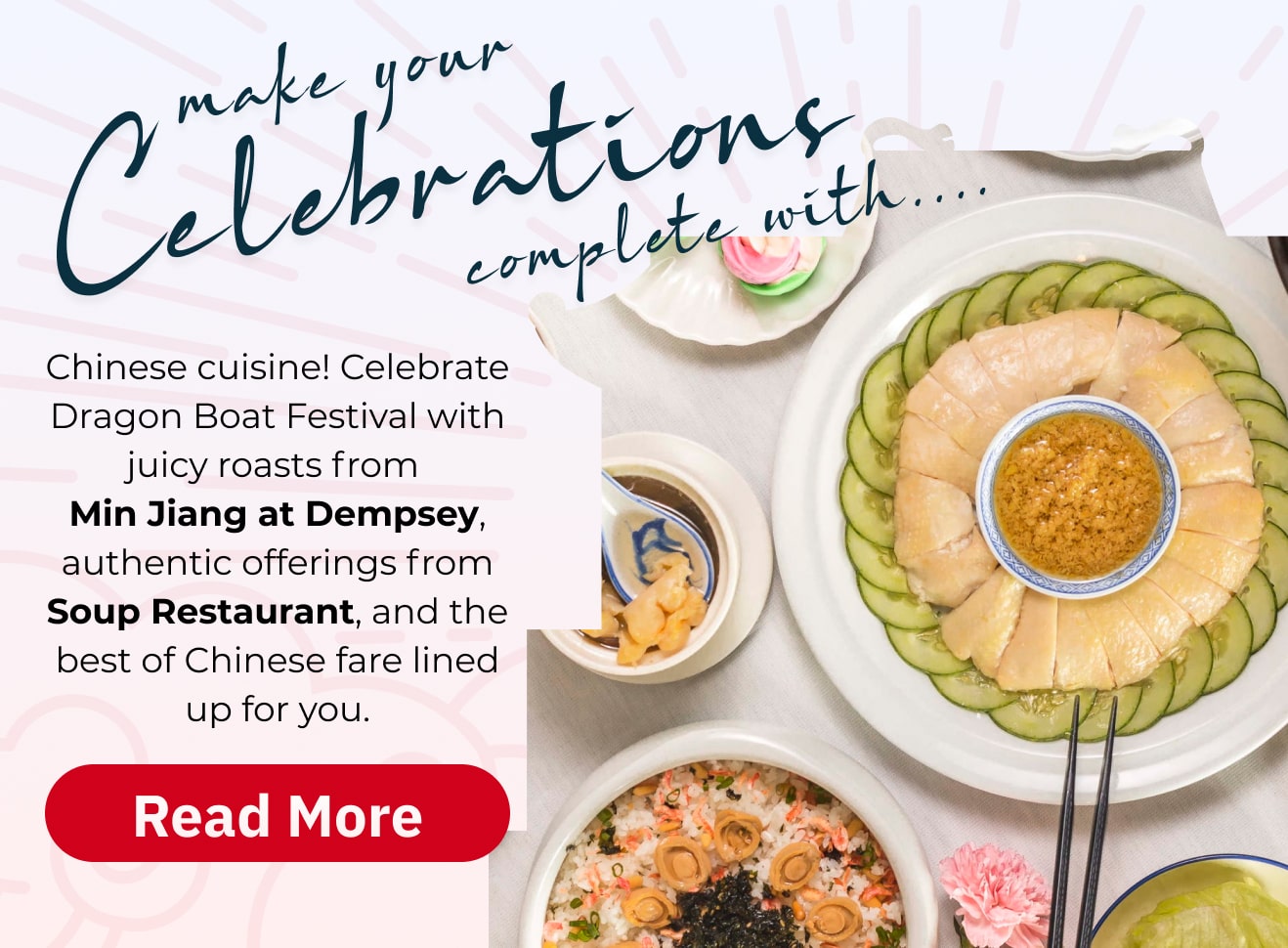 Make your celebrations complete with...  | Chinese cuisine! Celebrate Dragon Boat Festival with juicy roasts from Min Jiang at Dempsey, authentic offerings from Soup Restaurant, and the best of Chinese fare lined up for you. 